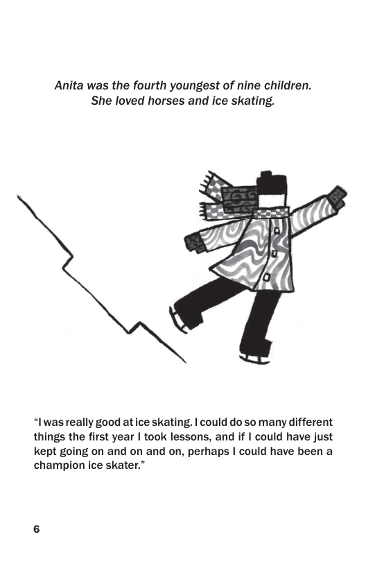 Anita was the fourth youngest of nine children. She loved horses and ice skating.  “Iwasreally good at ice skating. | could do so many different things the first year | took lessons, and if | could have just kept going on and on and on, perhaps | could have been a champion ice skater.” 